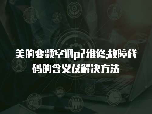 美的變頻空調p2維修:故障代碼的含義及解決方法