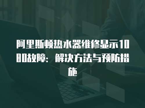 阿里斯頓熱水器維修顯示1080故障：解決方法與預防措施