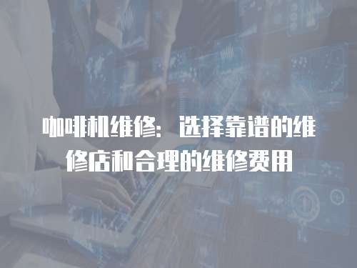 咖啡機維修：選擇靠譜的維修店和合理的維修費用