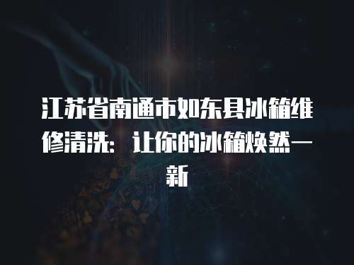 江蘇省南通市如東縣冰箱維修清洗：讓你的冰箱煥然一新