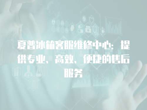 夏普冰箱客服維修中心：提供專業、高效、便捷的售后服務