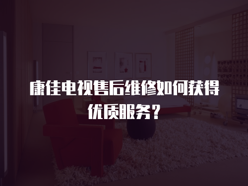 康佳電視售后維修如何獲得優(yōu)質(zhì)服務(wù)？