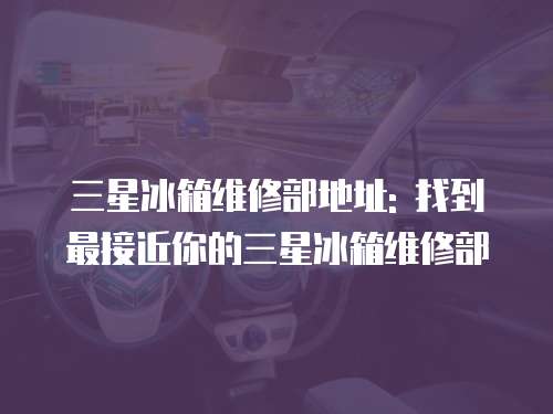 三星冰箱維修部地址: 找到最接近你的三星冰箱維修部