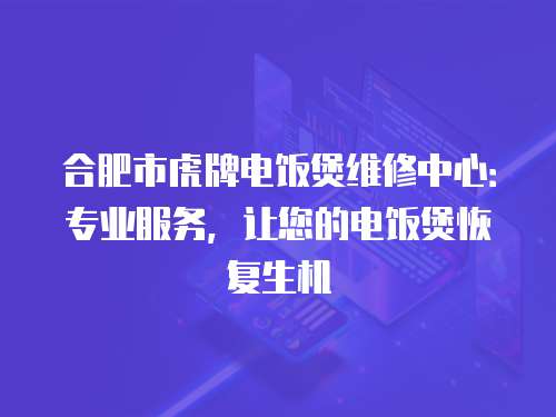 合肥市虎牌電飯煲維修中心：專業服務，讓您的電飯煲恢復生機