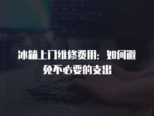 冰箱上門維修費用：如何避免不必要的支出