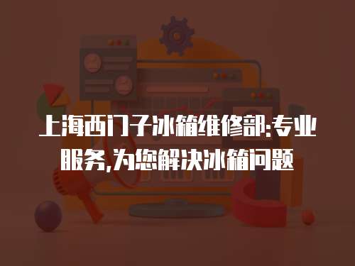 上海西門子冰箱維修部:專業服務,為您解決冰箱問題