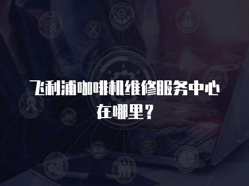 飛利浦咖啡機維修服務(wù)中心在哪里？