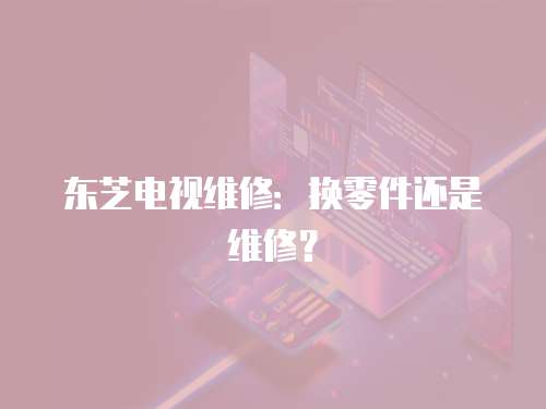 東芝電視維修：換零件還是維修？