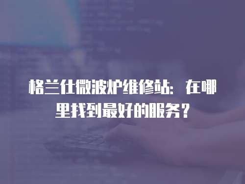 格蘭仕微波爐維修站：在哪里找到最好的服務(wù)？
