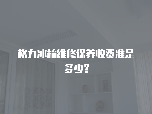 格力冰箱維修保養收費準是多少？