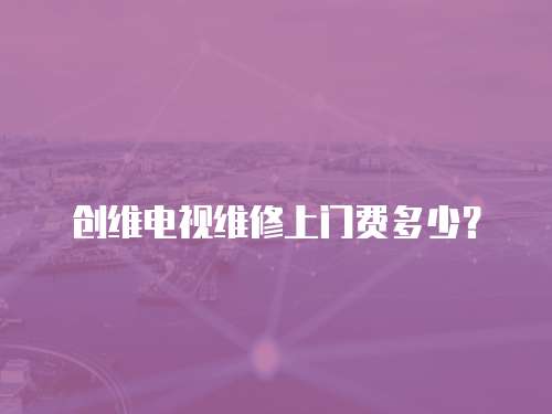 創維電視維修上門費多少？