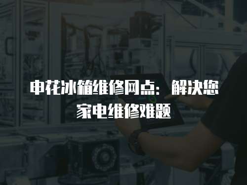 申花冰箱維修網點：解決您家電維修難題