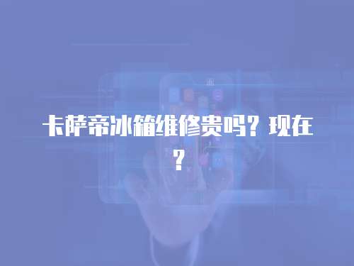 卡薩帝冰箱維修貴嗎？現(xiàn)在？