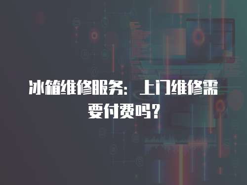 冰箱維修服務：上門維修需要付費嗎？