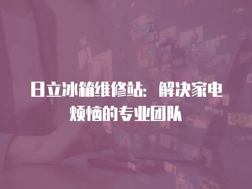 日立冰箱維修站：解決家電煩惱的專業(yè)團(tuán)隊(duì)