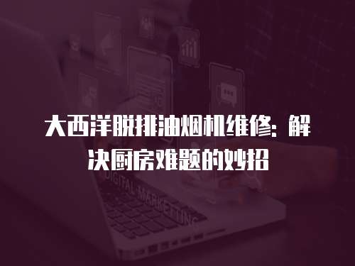 大西洋脫排油煙機(jī)維修: 解決廚房難題的妙招