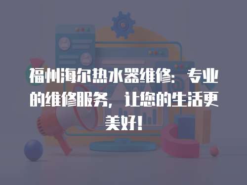 福州海爾熱水器維修：專業的維修服務，讓您的生活更美好！