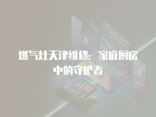 燃氣灶天津維修：家庭廚房中的守護者