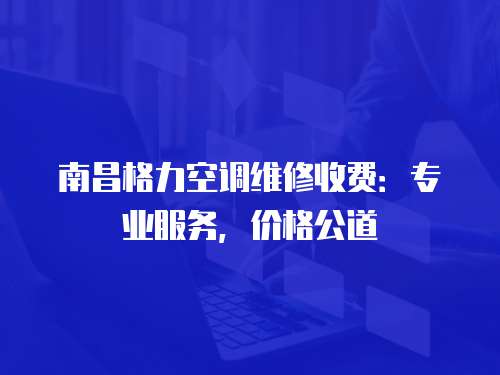 南昌格力空調維修收費：專業服務，價格公道