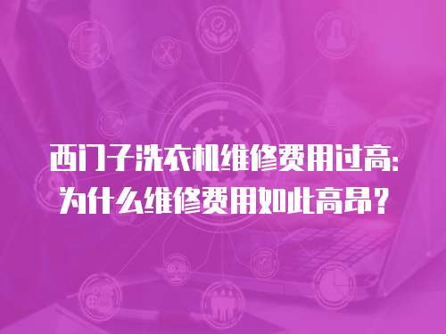 西門子洗衣機維修費用過高：為什么維修費用如此高昂？
