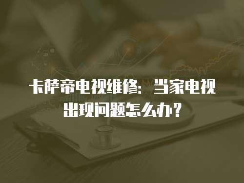 卡薩帝電視維修：當家電視出現問題怎么辦？