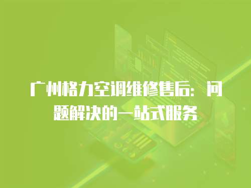 廣州格力空調維修售后：問題解決的一站式服務