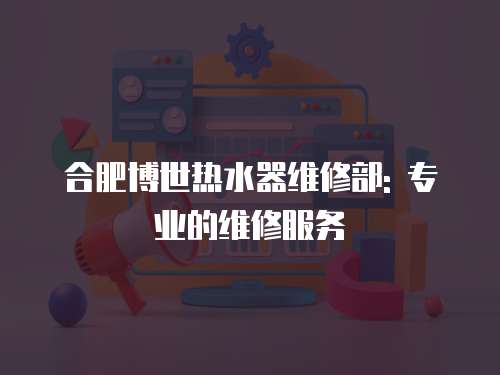 合肥博世熱水器維修部: 專業(yè)的維修服務(wù)