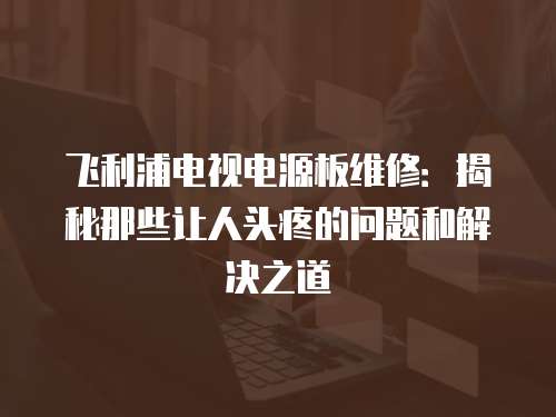 飛利浦電視電源板維修：揭秘那些讓人頭疼的問題和解決之道