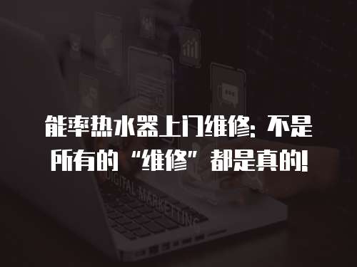 能率熱水器上門維修: 不是所有的“維修”都是真的!