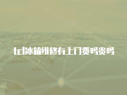 tcl冰箱維修有上門費嗎貴嗎
