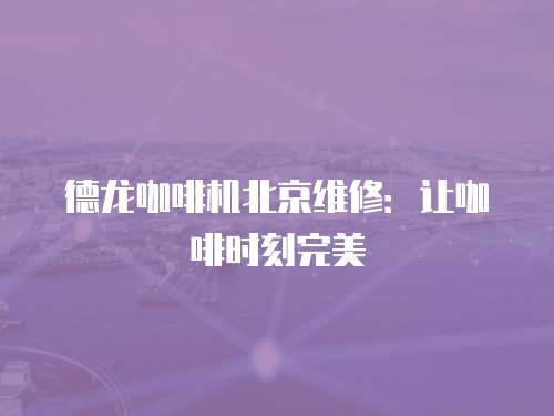 德龍咖啡機(jī)北京維修：讓咖啡時(shí)刻完美