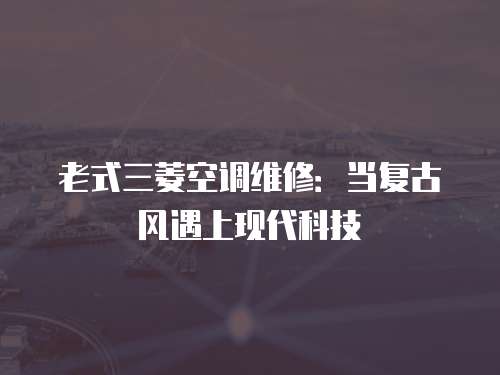 老式三菱空調(diào)維修：當(dāng)復(fù)古風(fēng)遇上現(xiàn)代科技