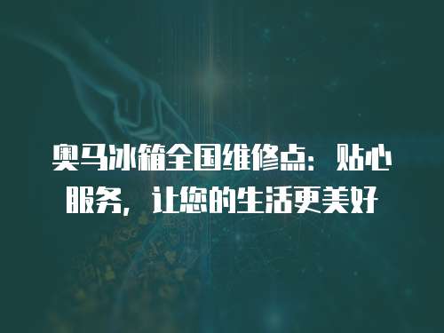 奧馬冰箱全國維修點：貼心服務，讓您的生活更美好