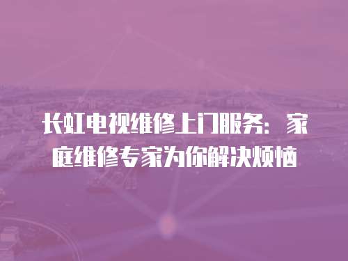 長虹電視維修上門服務：家庭維修專家為你解決煩惱