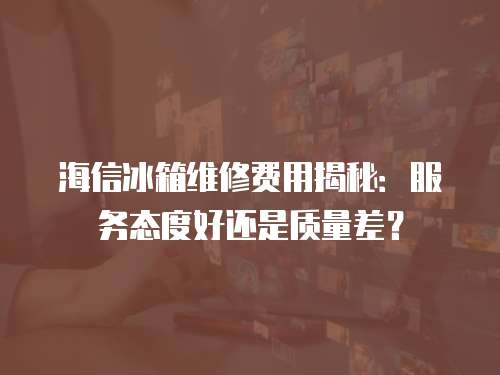 海信冰箱維修費用揭秘：服務態度好還是質量差？