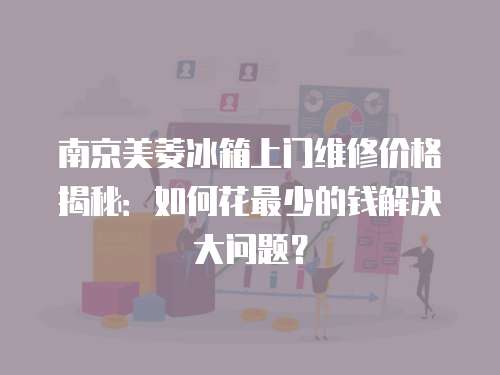 南京美菱冰箱上門維修價格揭秘：如何花最少的錢解決大問題？