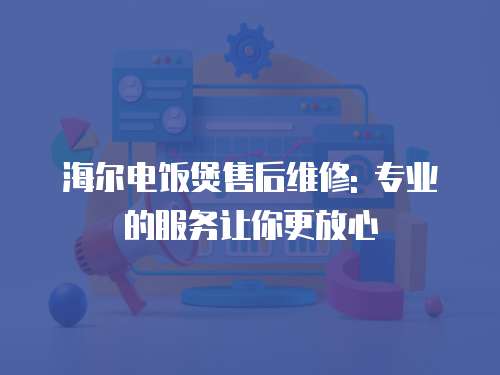 海爾電飯煲售后維修: 專業(yè)的服務讓你更放心