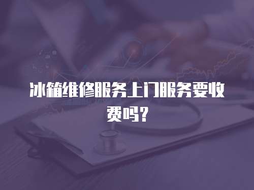 冰箱維修服務上門服務要收費嗎？