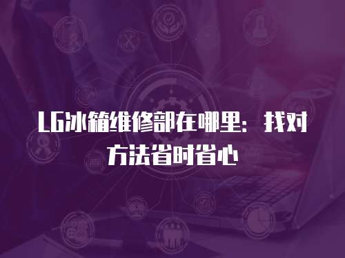 LG冰箱維修部在哪里：找對方法省時省心