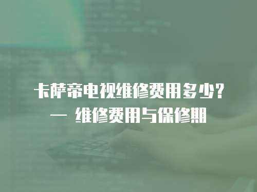卡薩帝電視維修費用多少？— 維修費用與保修期