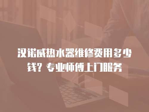 漢諾威熱水器維修費(fèi)用多少錢？專業(yè)師傅上門服務(wù)
