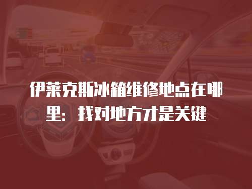 伊萊克斯冰箱維修地點(diǎn)在哪里：找對(duì)地方才是關(guān)鍵