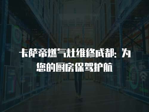 卡薩帝燃氣灶維修成都: 為您的廚房保駕護航