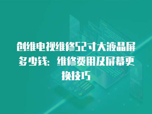 創維電視維修52寸大液晶屏多少錢：維修費用及屏幕更換技巧