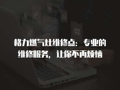 格力燃氣灶維修點：專業的維修服務，讓你不再煩惱