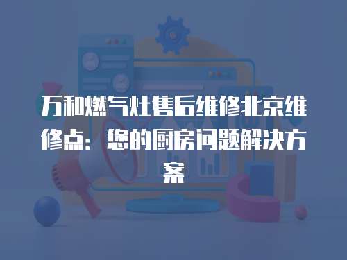 萬(wàn)和燃?xì)庠钍酆缶S修北京維修點(diǎn)：您的廚房問(wèn)題解決方案