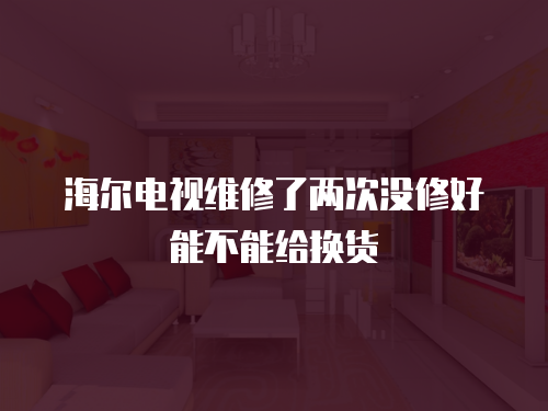 海爾電視維修了兩次沒修好能不能給換貨