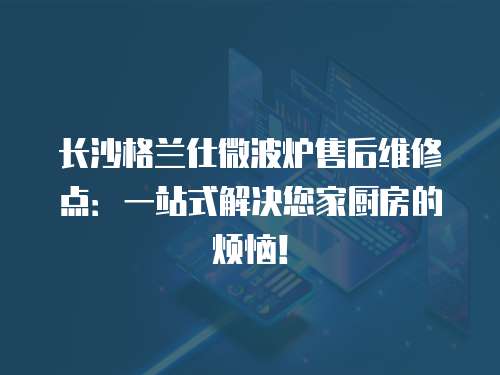 長沙格蘭仕微波爐售后維修點：一站式解決您家廚房的煩惱！