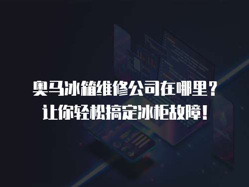 奧馬冰箱維修公司在哪里？讓你輕松搞定冰柜故障！