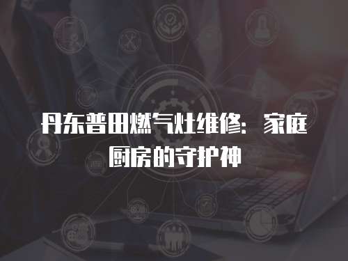 丹東普田燃氣灶維修：家庭廚房的守護神